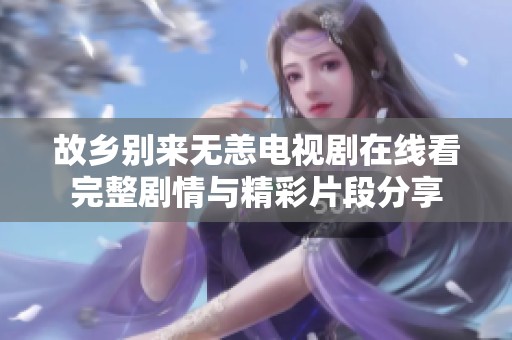 故乡别来无恙电视剧在线看完整剧情与精彩片段分享