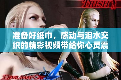 准备好纸巾，感动与泪水交织的精彩视频带给你心灵震撼