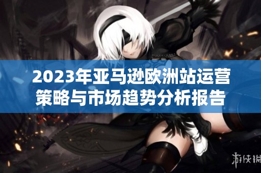 2023年亚马逊欧洲站运营策略与市场趋势分析报告