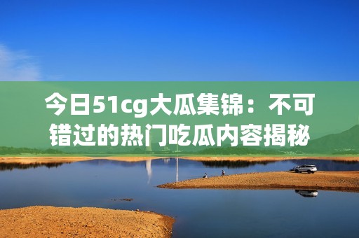 今日51cg大瓜集锦：不可错过的热门吃瓜内容揭秘