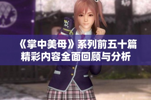 《掌中美母》系列前五十篇精彩内容全面回顾与分析