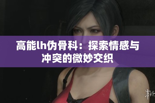 高能lh伪骨科：探索情感与冲突的微妙交织