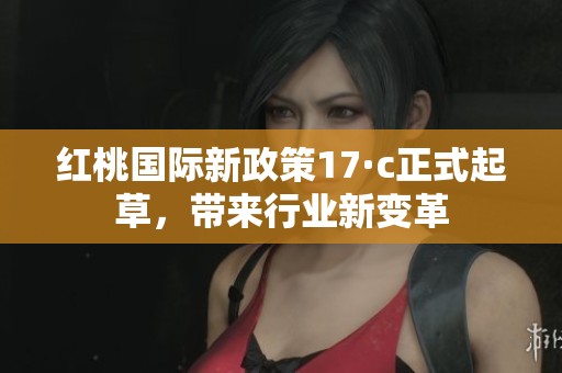 红桃国际新政策17·c正式起草，带来行业新变革