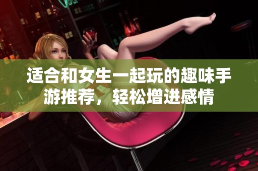 适合和女生一起玩的趣味手游推荐，轻松增进感情