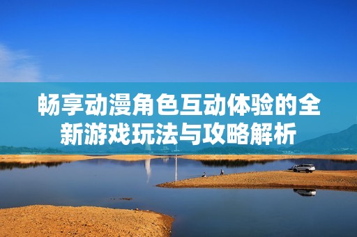 畅享动漫角色互动体验的全新游戏玩法与攻略解析
