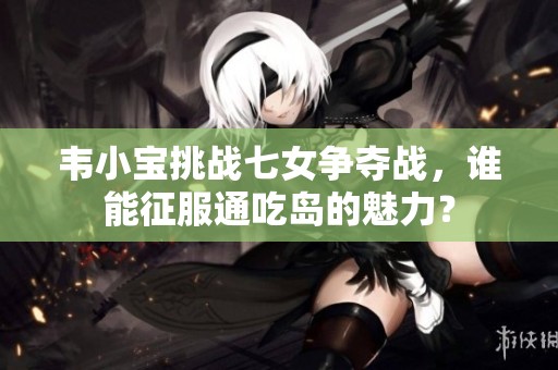 韦小宝挑战七女争夺战，谁能征服通吃岛的魅力？