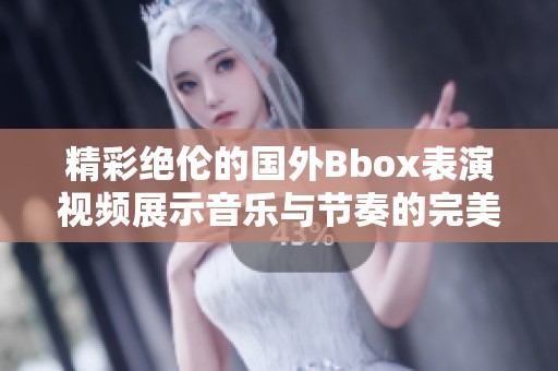 精彩绝伦的国外Bbox表演视频展示音乐与节奏的完美结合