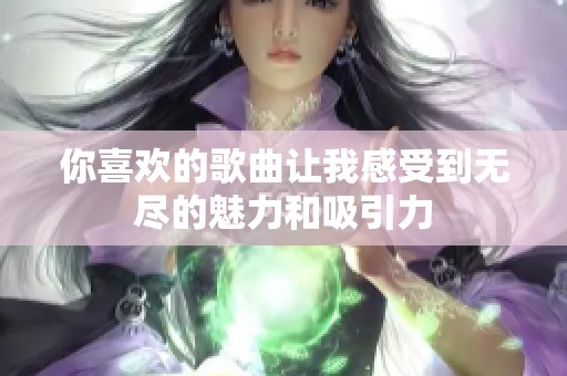 你喜欢的歌曲让我感受到无尽的魅力和吸引力