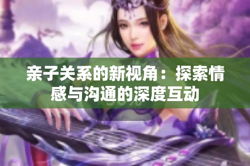 亲子关系的新视角：探索情感与沟通的深度互动