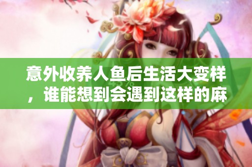 意外收养人鱼后生活大变样，谁能想到会遇到这样的麻烦
