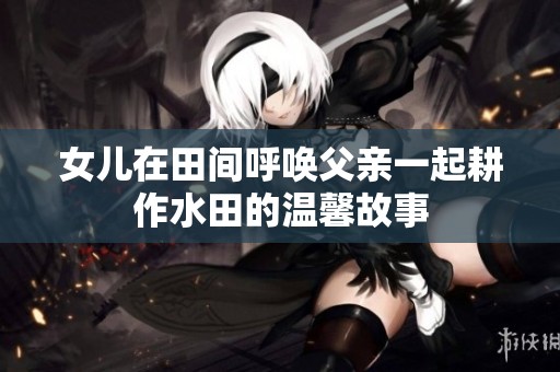 女儿在田间呼唤父亲一起耕作水田的温馨故事