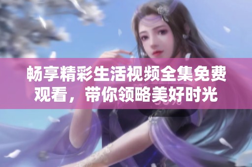 畅享精彩生活视频全集免费观看，带你领略美好时光