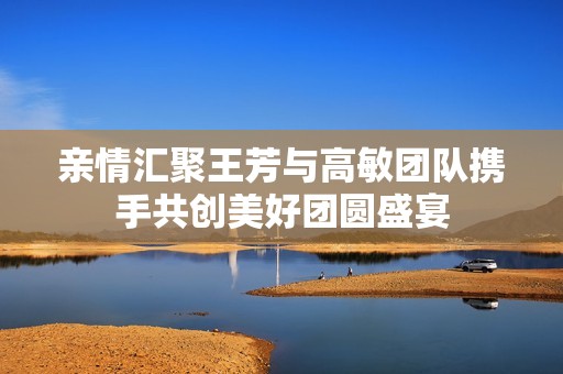 亲情汇聚王芳与高敏团队携手共创美好团圆盛宴