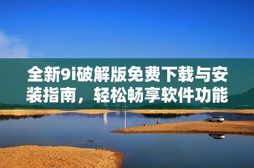 全新9i破解版免费下载与安装指南，轻松畅享软件功能