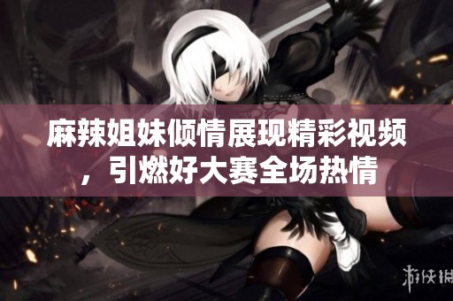 麻辣姐妹倾情展现精彩视频，引燃好大赛全场热情