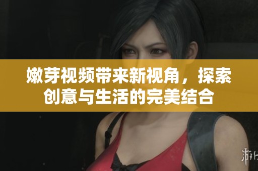 嫩芽视频带来新视角，探索创意与生活的完美结合