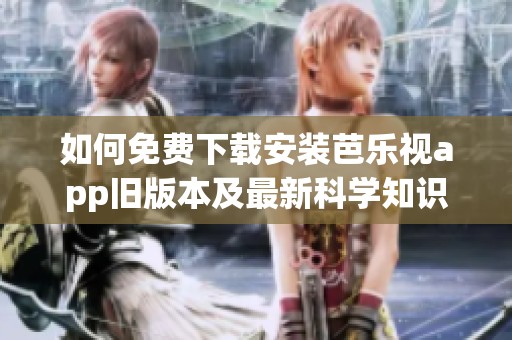 如何免费下载安装芭乐视app旧版本及最新科学知识分享