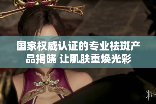 国家权威认证的专业祛斑产品揭晓 让肌肤重焕光彩