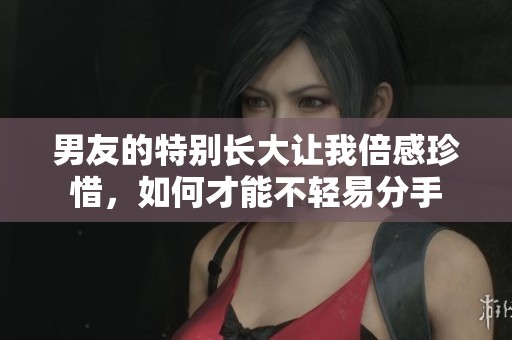 男友的特别长大让我倍感珍惜，如何才能不轻易分手