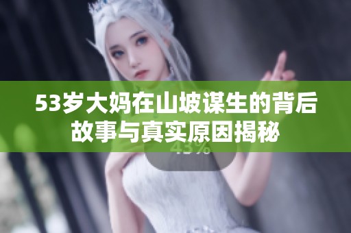 53岁大妈在山坡谋生的背后故事与真实原因揭秘
