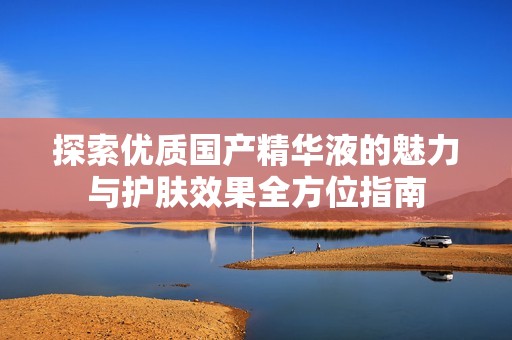 探索优质国产精华液的魅力与护肤效果全方位指南