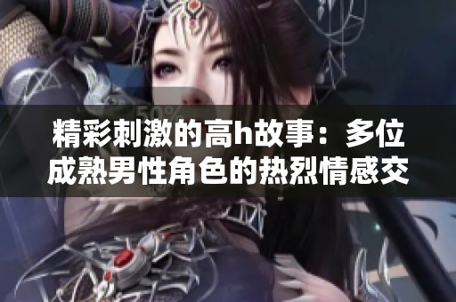 精彩刺激的高h故事：多位成熟男性角色的热烈情感交织