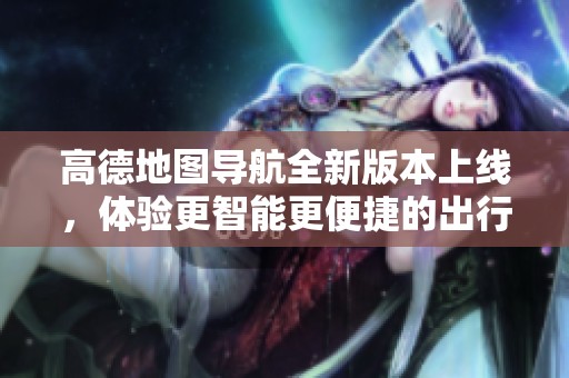 高德地图导航全新版本上线，体验更智能更便捷的出行服务