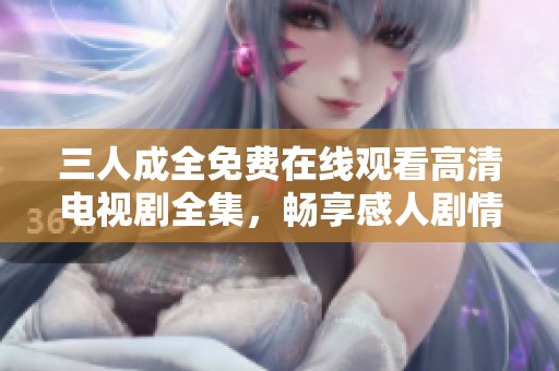 三人成全免费在线观看高清电视剧全集，畅享感人剧情与精彩演出
