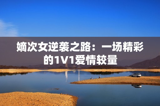 嫡次女逆袭之路：一场精彩的1V1爱情较量