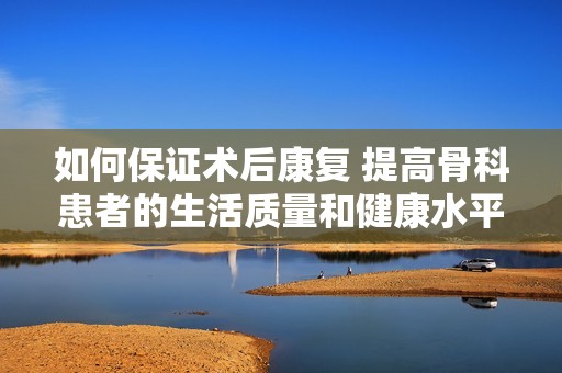 如何保证术后康复 提高骨科患者的生活质量和健康水平