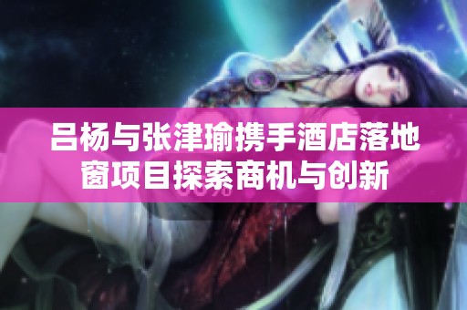 吕杨与张津瑜携手酒店落地窗项目探索商机与创新