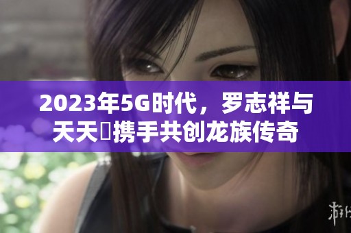 2023年5G时代，罗志祥与天天奭携手共创龙族传奇