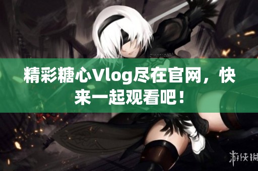 精彩糖心Vlog尽在官网，快来一起观看吧！