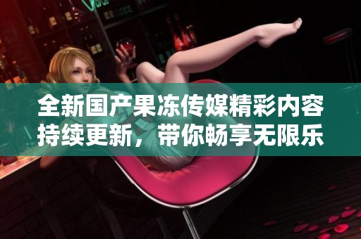 全新国产果冻传媒精彩内容持续更新，带你畅享无限乐趣