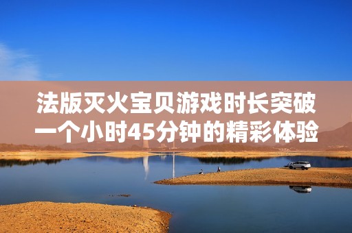 法版灭火宝贝游戏时长突破一个小时45分钟的精彩体验分析