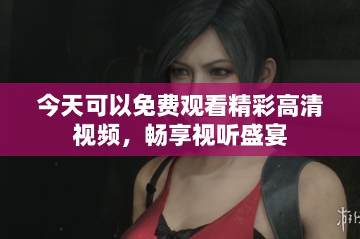 今天可以免费观看精彩高清视频，畅享视听盛宴