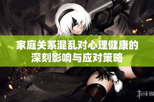 家庭关系混乱对心理健康的深刻影响与应对策略