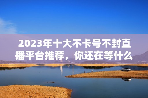 2023年十大不卡号不封直播平台推荐，你还在等什么