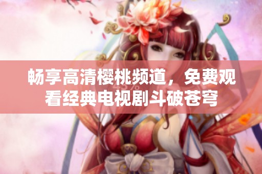 畅享高清樱桃频道，免费观看经典电视剧斗破苍穹