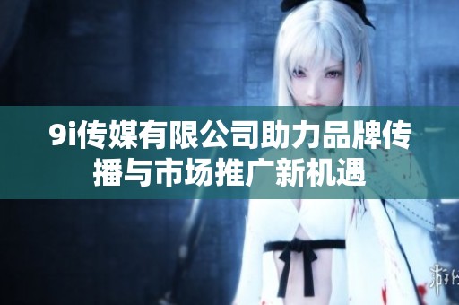9i传媒有限公司助力品牌传播与市场推广新机遇