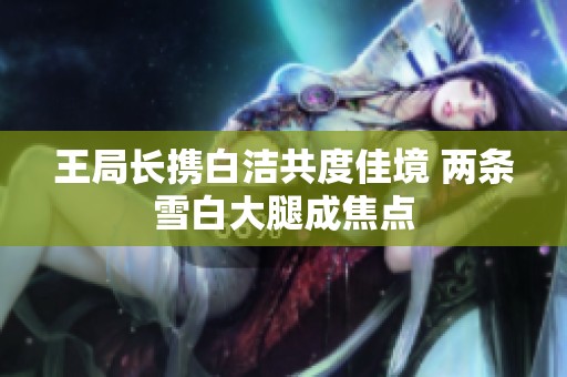 王局长携白洁共度佳境 两条雪白大腿成焦点