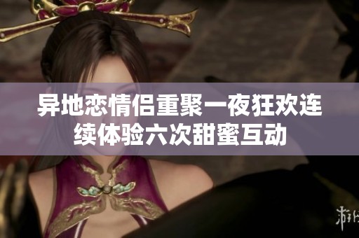 异地恋情侣重聚一夜狂欢连续体验六次甜蜜互动