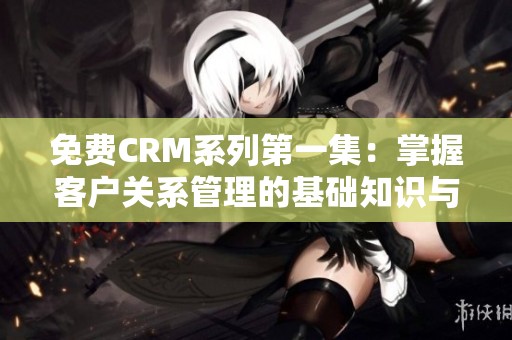 免费CRM系列第一集：掌握客户关系管理的基础知识与技巧