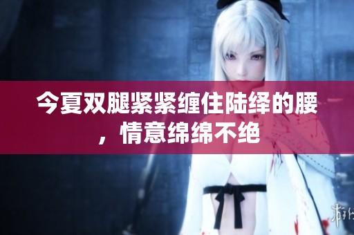 今夏双腿紧紧缠住陆绎的腰，情意绵绵不绝