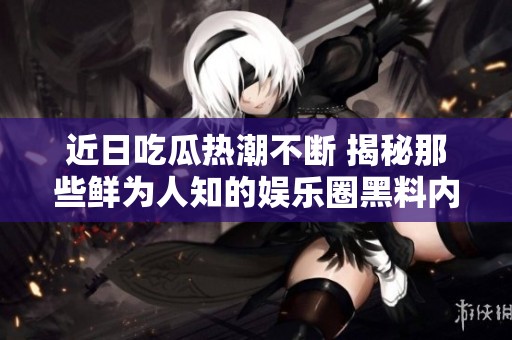 近日吃瓜热潮不断 揭秘那些鲜为人知的娱乐圈黑料内幕