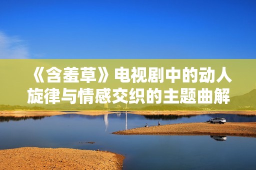 《含羞草》电视剧中的动人旋律与情感交织的主题曲解析与分享