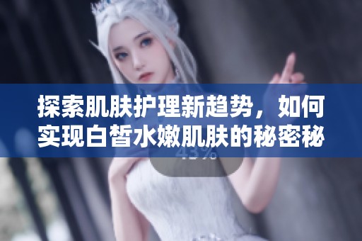 探索肌肤护理新趋势，如何实现白皙水嫩肌肤的秘密秘诀