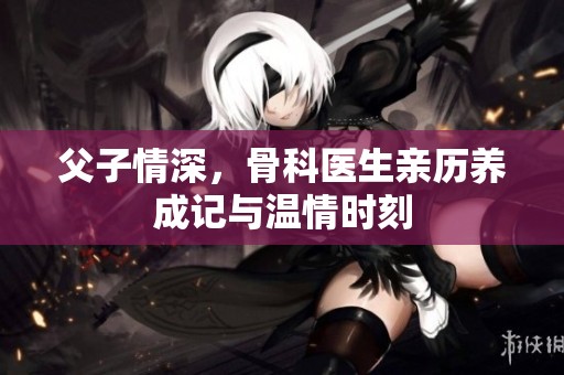 父子情深，骨科医生亲历养成记与温情时刻