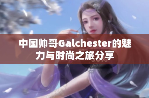 中国帅哥Galchester的魅力与时尚之旅分享