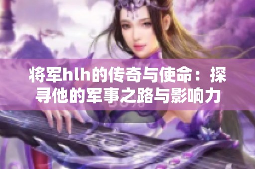 将军hlh的传奇与使命：探寻他的军事之路与影响力